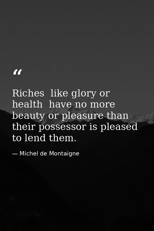 Riches  like glory or health  have no more beauty or pleasure than their possessor is pleased to lend them. — Michel de Montaigne