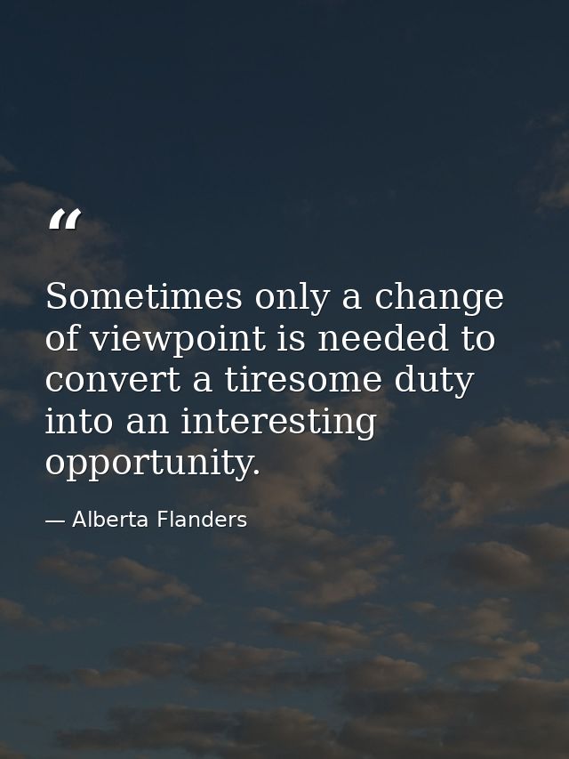 Sometimes only a change of viewpoint is needed to convert a tiresome duty into an interesting opportunity. — Alberta Flanders