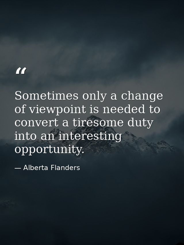 Sometimes only a change of viewpoint is needed to convert a tiresome duty into an interesting opportunity. — Alberta Flanders