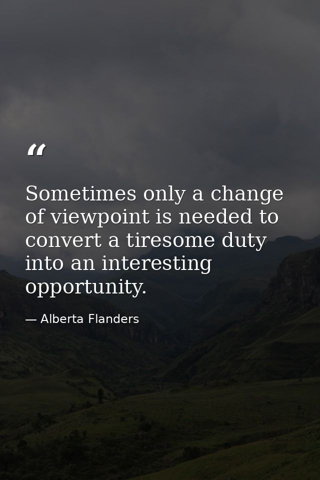 Sometimes only a change of viewpoint is needed to convert a tiresome duty into an interesting opportunity. — Alberta Flanders