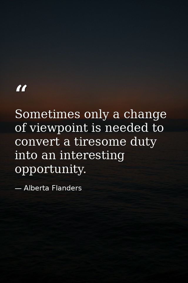 Sometimes only a change of viewpoint is needed to convert a tiresome duty into an interesting opportunity. — Alberta Flanders