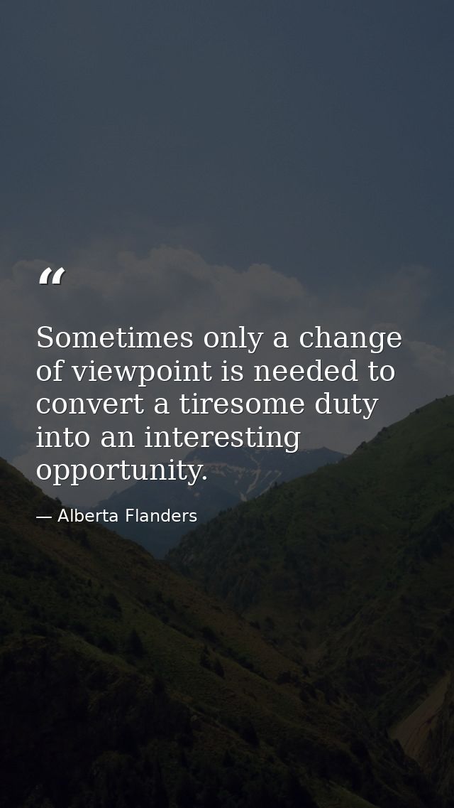 Sometimes only a change of viewpoint is needed to convert a tiresome duty into an interesting opportunity. — Alberta Flanders