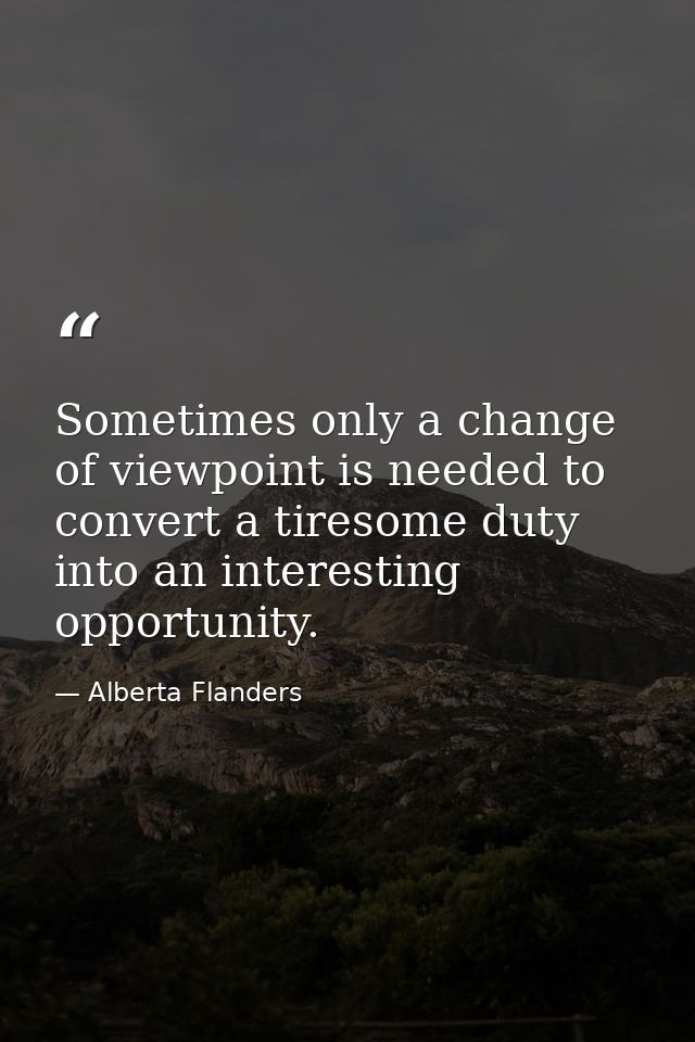 Sometimes only a change of viewpoint is needed to convert a tiresome duty into an interesting opportunity. — Alberta Flanders