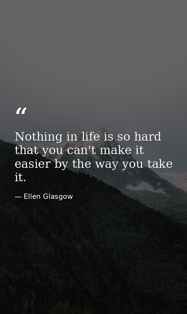 Nothing in life is so hard that you can't make it easier by the way you take it. — Ellen Glasgow