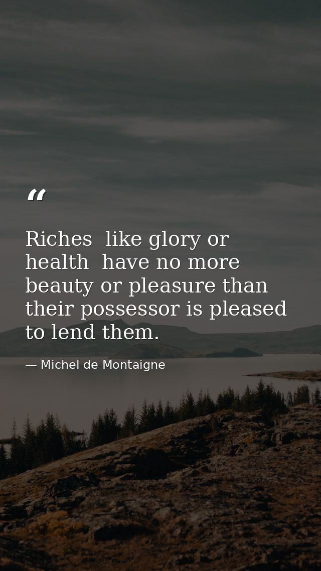 Riches  like glory or health  have no more beauty or pleasure than their possessor is pleased to lend them. — Michel de Montaigne