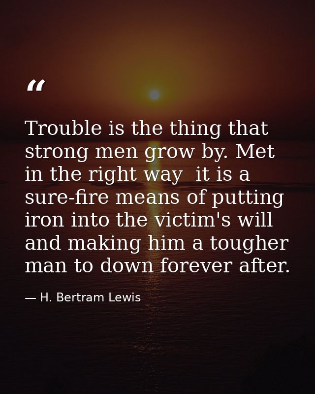 Trouble is the thing that strong men grow by. Met in the right way  it is a sure-fire means of putting iron into the vic — H. Bertram Lewis