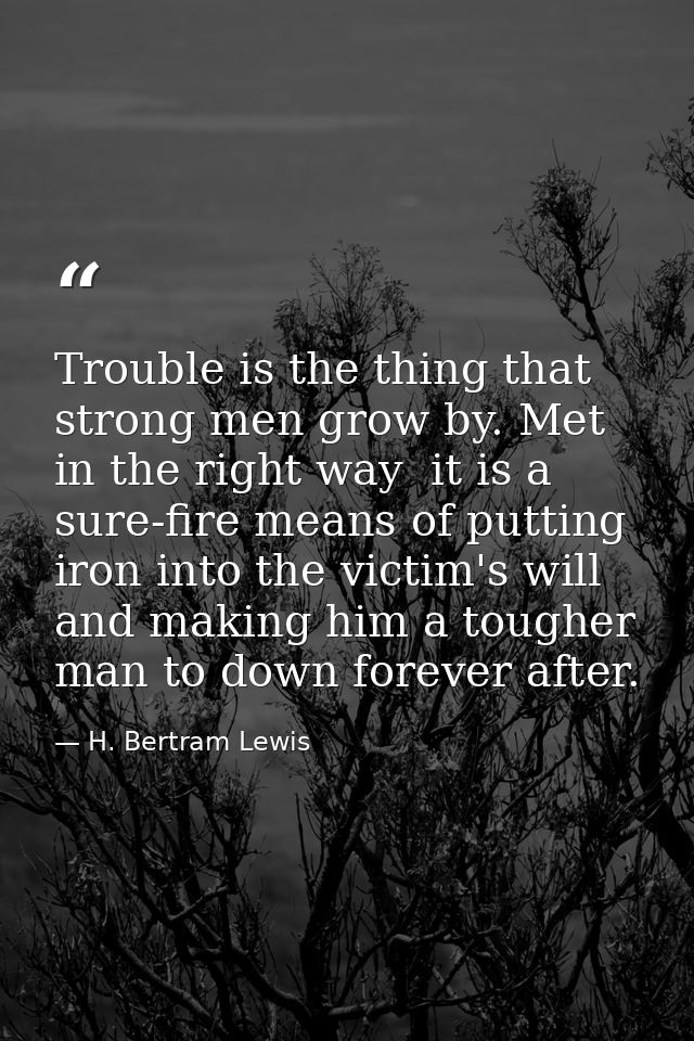 Trouble is the thing that strong men grow by. Met in the right way  it is a sure-fire means of putting iron into the vic — H. Bertram Lewis