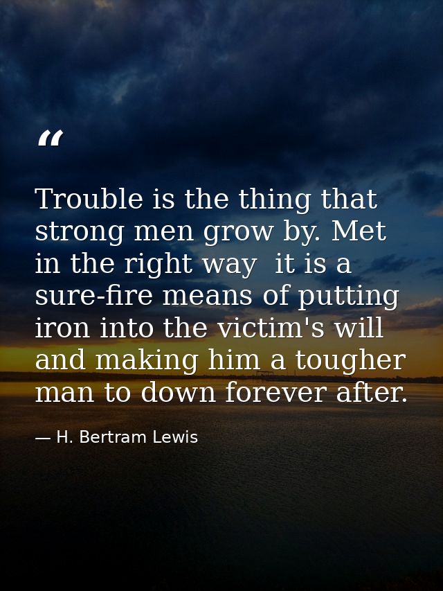 Trouble is the thing that strong men grow by. Met in the right way  it is a sure-fire means of putting iron into the vic — H. Bertram Lewis