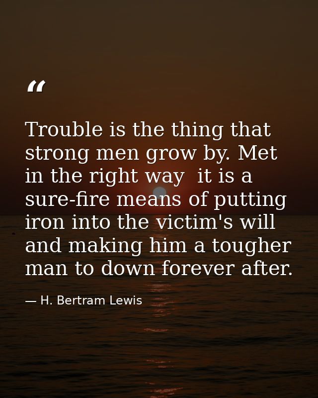 Trouble is the thing that strong men grow by. Met in the right way  it is a sure-fire means of putting iron into the vic — H. Bertram Lewis