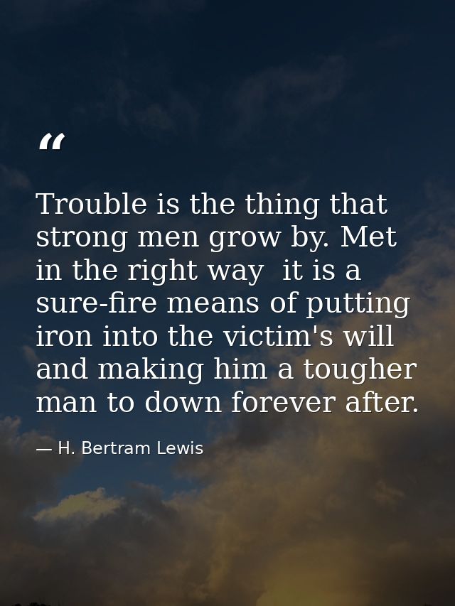 Trouble is the thing that strong men grow by. Met in the right way  it is a sure-fire means of putting iron into the vic — H. Bertram Lewis