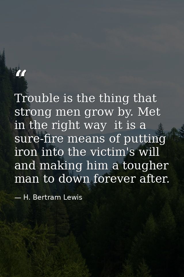 Trouble is the thing that strong men grow by. Met in the right way  it is a sure-fire means of putting iron into the vic — H. Bertram Lewis