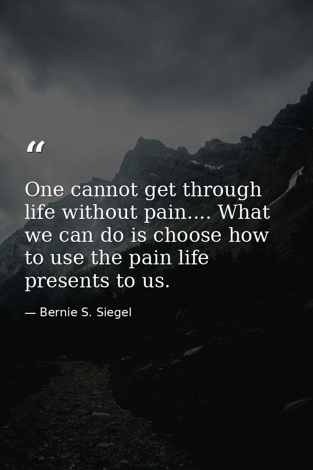 One cannot get through life without pain.... What we can do is choose how to use the pain life presents to us. — Bernie S. Siegel