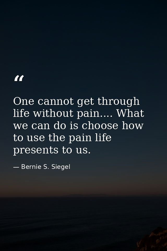 One cannot get through life without pain.... What we can do is choose how to use the pain life presents to us. — Bernie S. Siegel