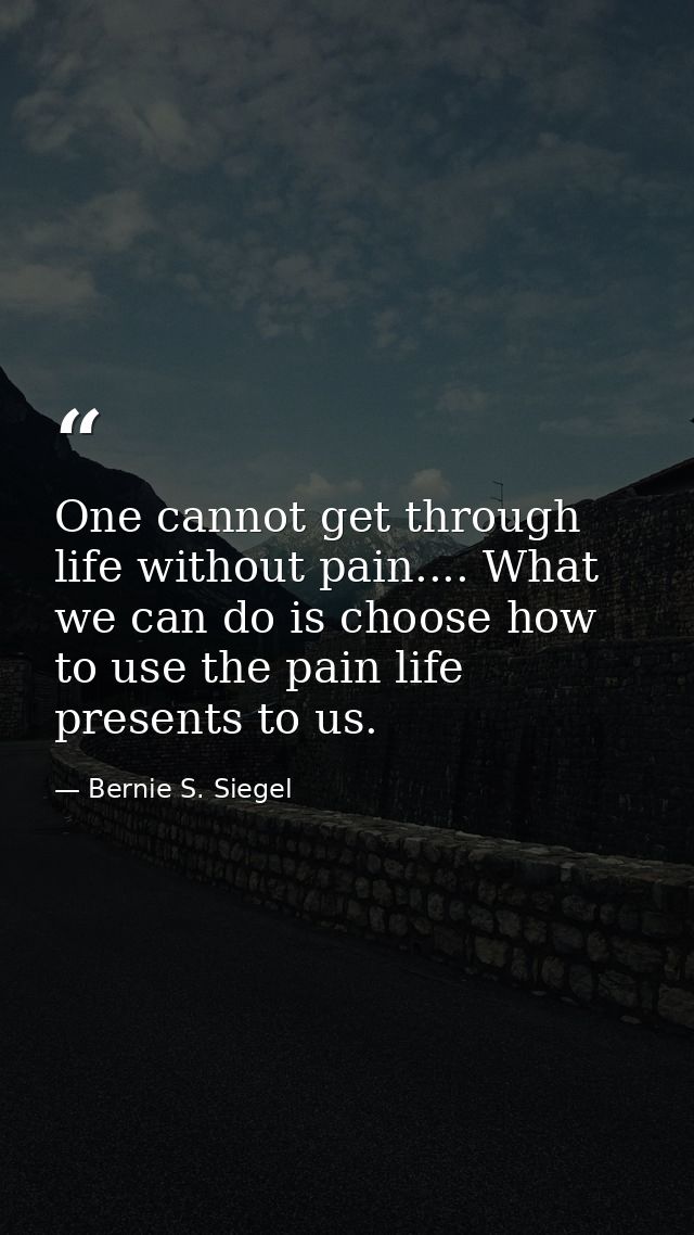One cannot get through life without pain.... What we can do is choose how to use the pain life presents to us. — Bernie S. Siegel