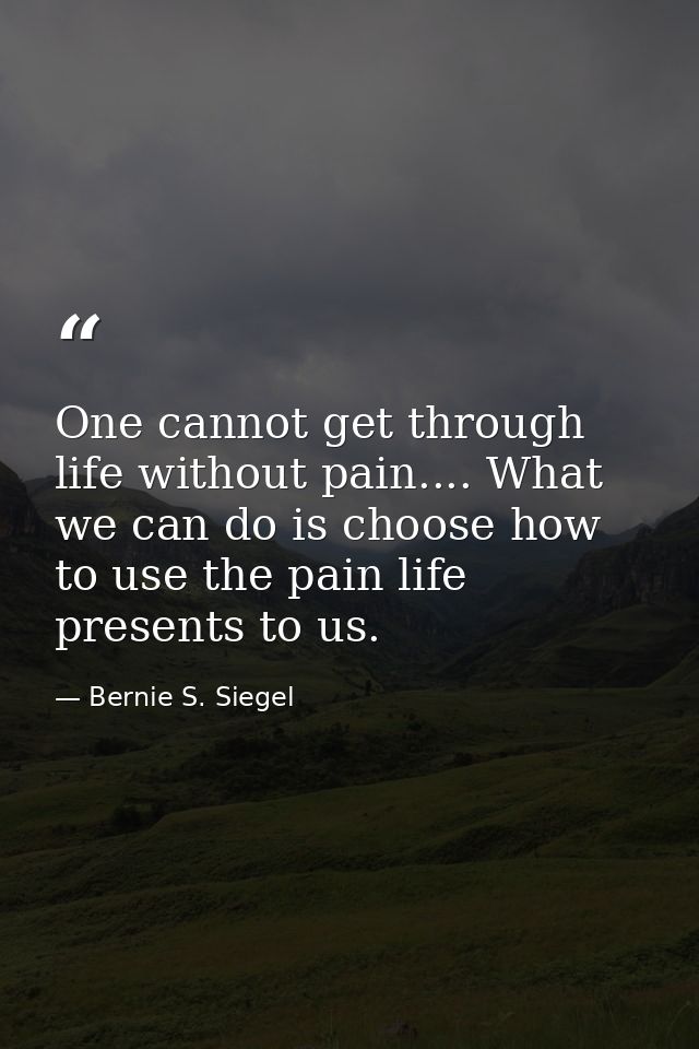 One cannot get through life without pain.... What we can do is choose how to use the pain life presents to us. — Bernie S. Siegel