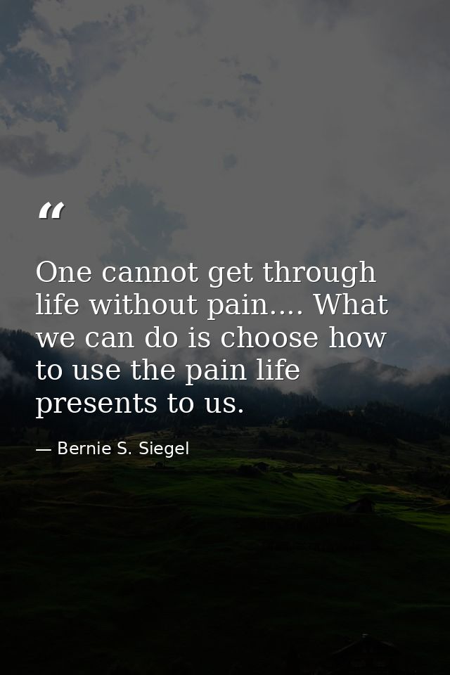 One cannot get through life without pain.... What we can do is choose how to use the pain life presents to us. — Bernie S. Siegel