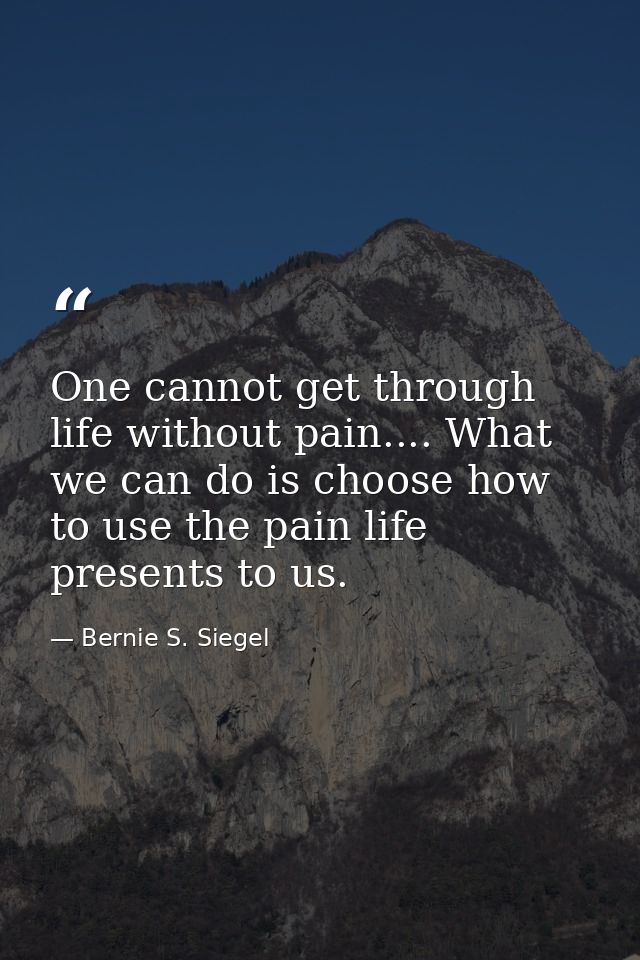 One cannot get through life without pain.... What we can do is choose how to use the pain life presents to us. — Bernie S. Siegel