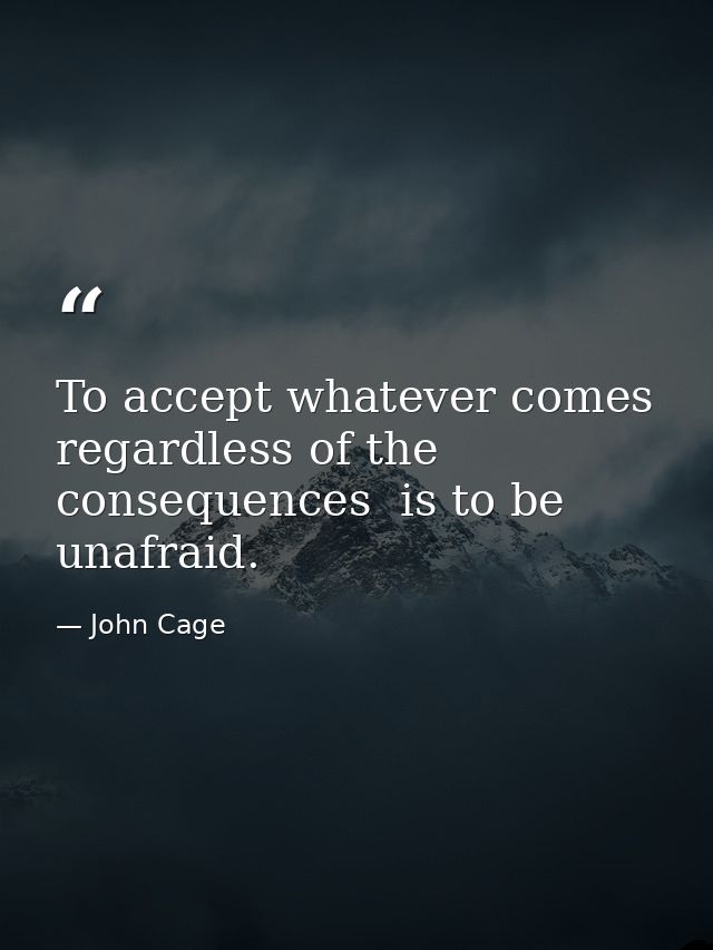 To accept whatever comes  regardless of the consequences  is to be unafraid. — John Cage