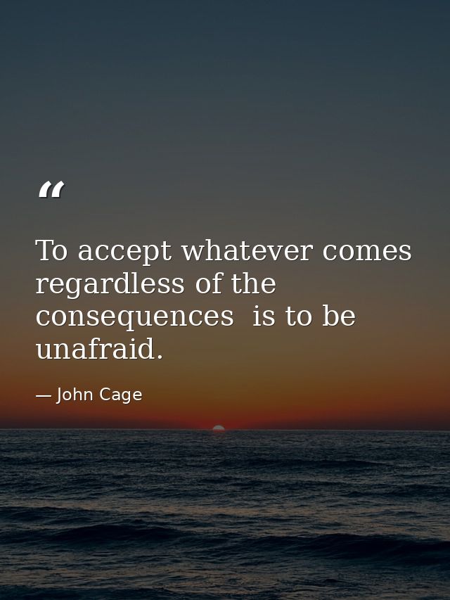 To accept whatever comes  regardless of the consequences  is to be unafraid. — John Cage