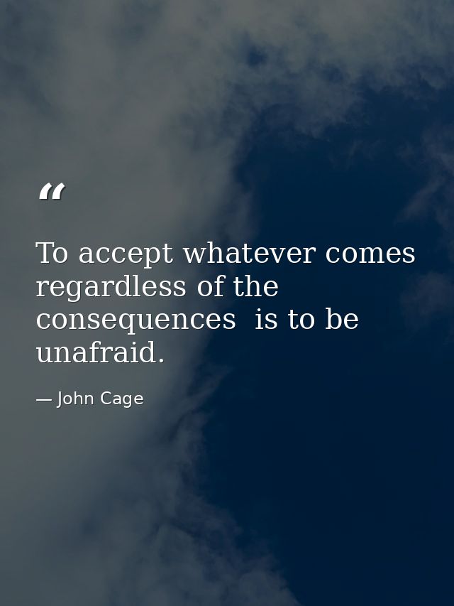 To accept whatever comes  regardless of the consequences  is to be unafraid. — John Cage