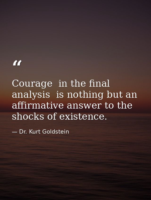 Courage  in the final analysis  is nothing but an affirmative answer to the shocks of existence. — Dr. Kurt Goldstein