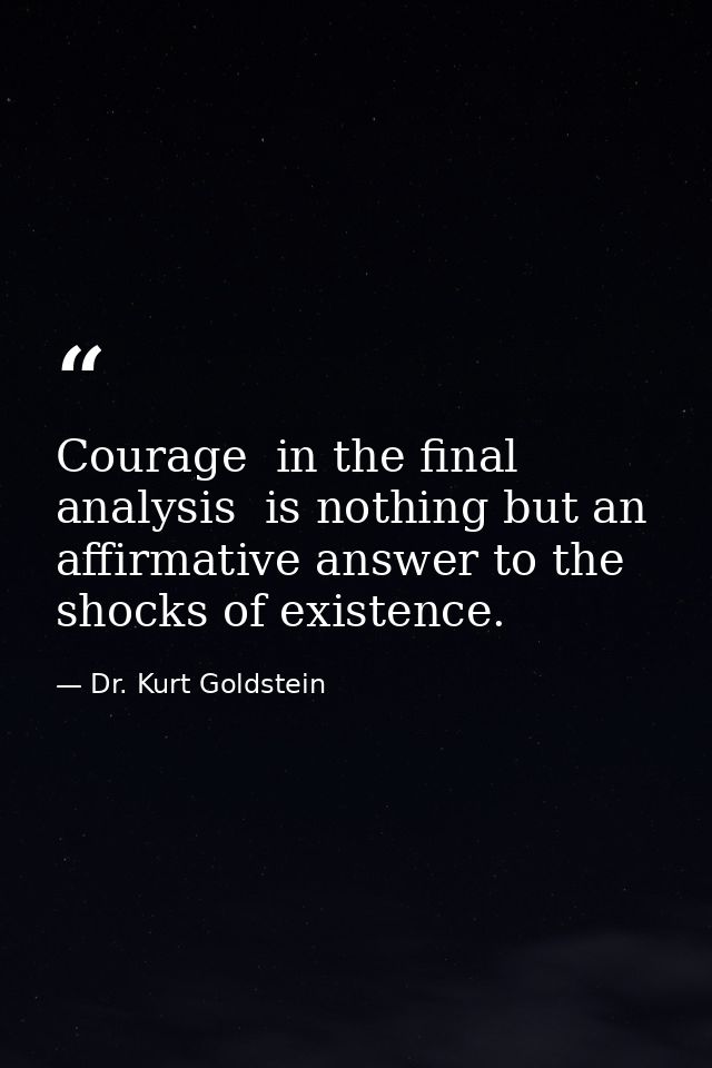 Courage  in the final analysis  is nothing but an affirmative answer to the shocks of existence. — Dr. Kurt Goldstein