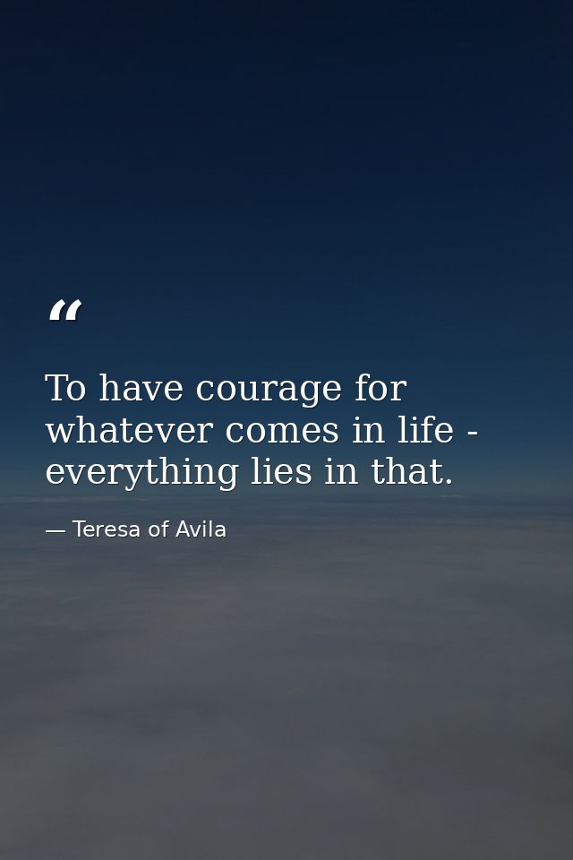 To have courage for whatever comes in life - everything lies in that. — Teresa of Avila