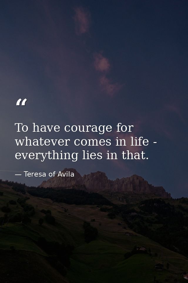 To have courage for whatever comes in life - everything lies in that. — Teresa of Avila