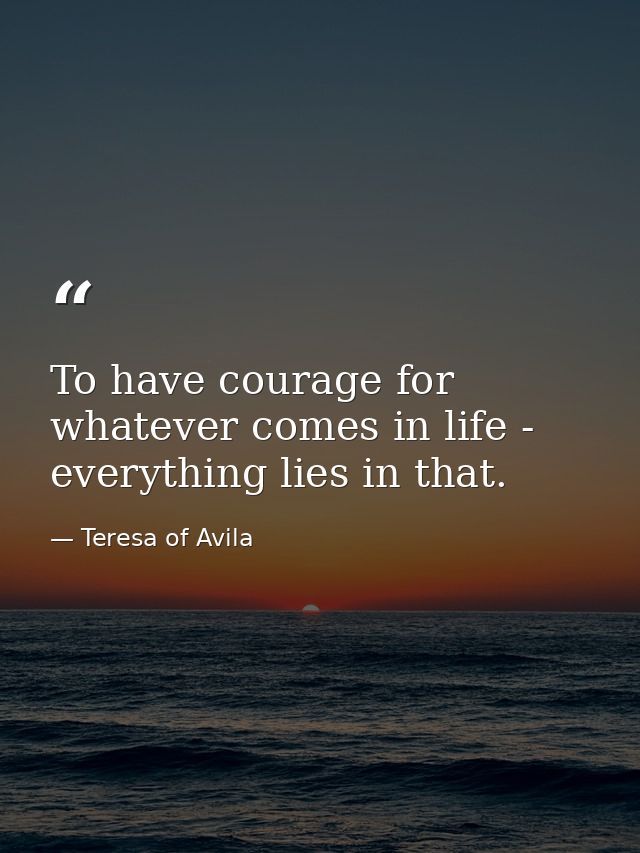 To have courage for whatever comes in life - everything lies in that. — Teresa of Avila