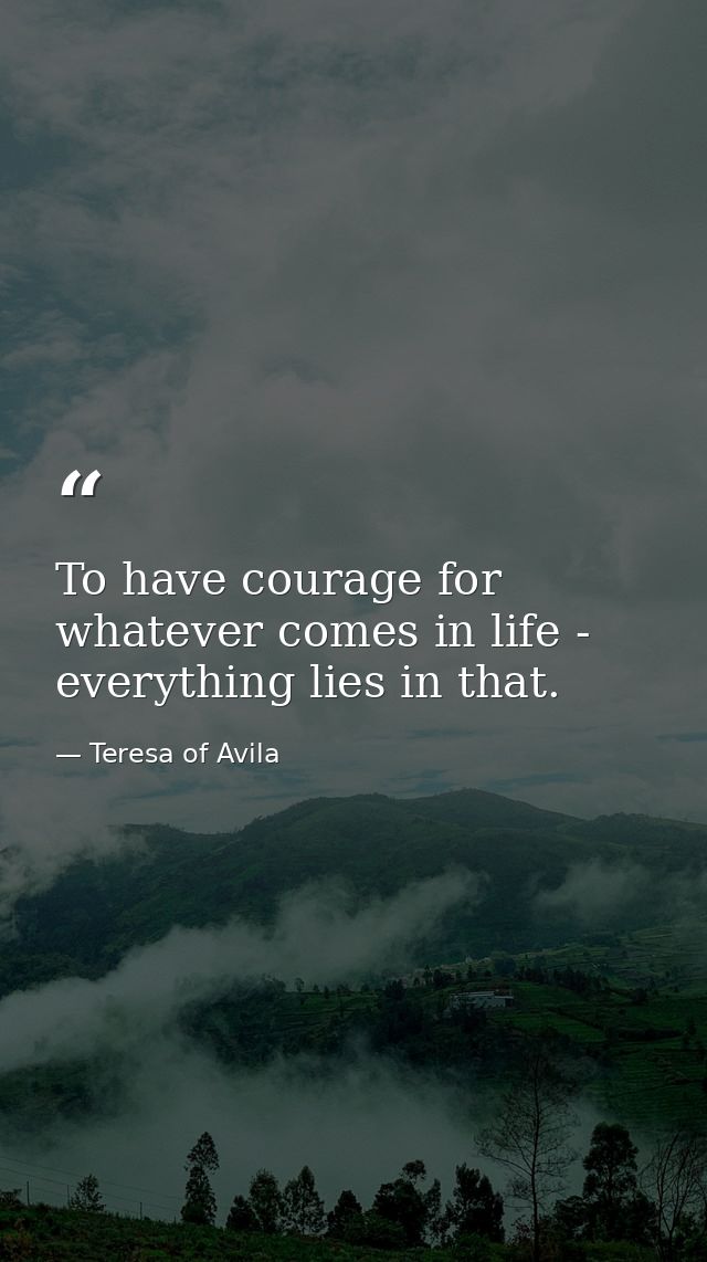 To have courage for whatever comes in life - everything lies in that. — Teresa of Avila