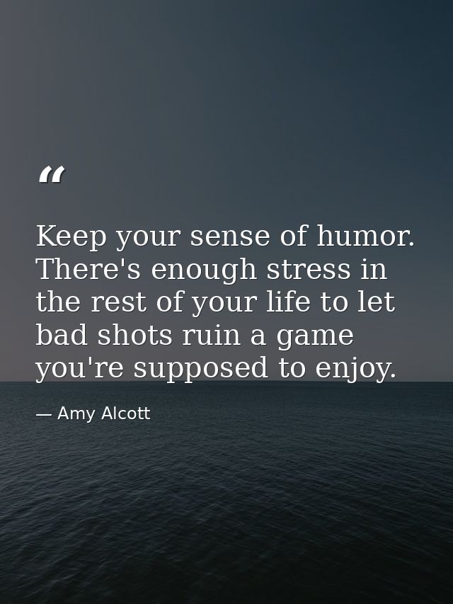 Keep your sense of humor. There's enough stress in the rest of your life to let bad shots ruin a game you're supposed to — Amy Alcott
