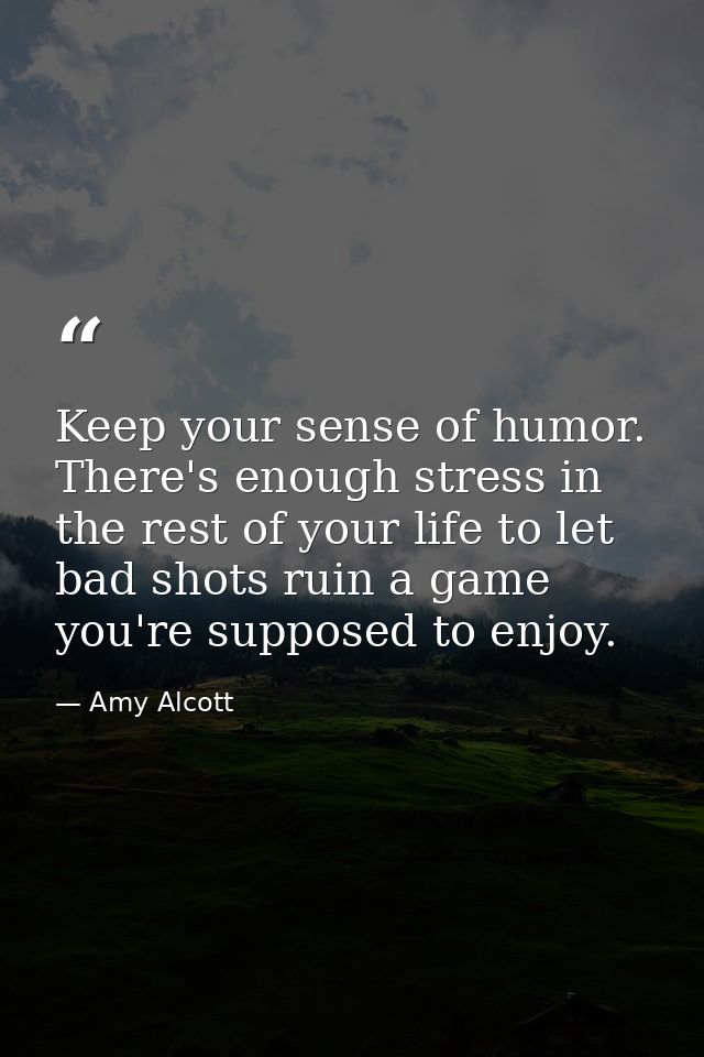 Keep your sense of humor. There's enough stress in the rest of your life to let bad shots ruin a game you're supposed to — Amy Alcott