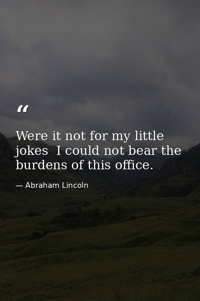 Were it not for my little jokes  I could not bear the burdens of this office. — Abraham Lincoln