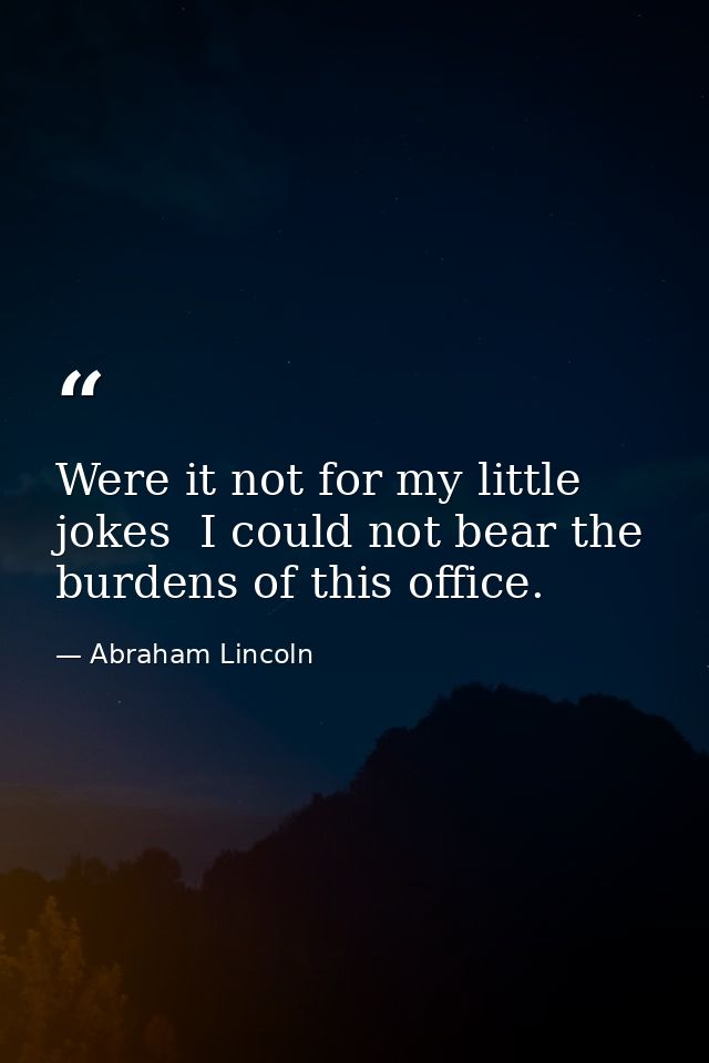 Were it not for my little jokes  I could not bear the burdens of this office. — Abraham Lincoln