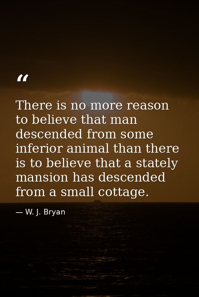 There is no more reason to believe that man descended from some inferior animal than there is to believe that a stately  — W. J. Bryan
