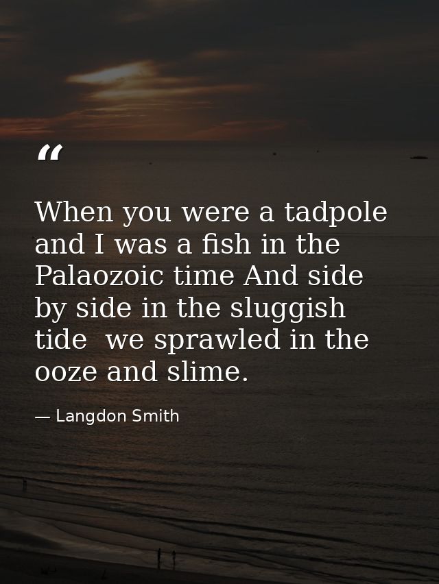 When you were a tadpole and I was a fish in the Palaozoic time And side by side in the sluggish tide  we sprawled in the — Langdon Smith