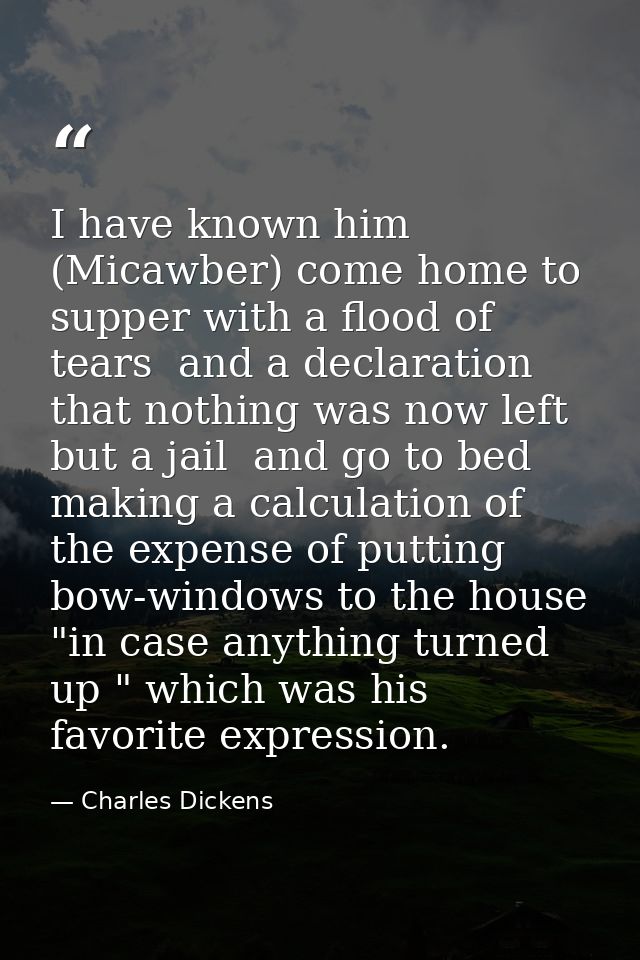 I have known him (Micawber) come home to supper with a flood of tears  and a declaration that nothing was now left but a — Charles Dickens