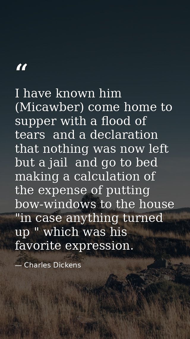 I have known him (Micawber) come home to supper with a flood of tears  and a declaration that nothing was now left but a — Charles Dickens