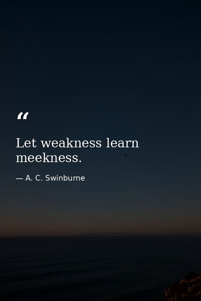 Let weakness learn meekness. — A. C. Swinburne