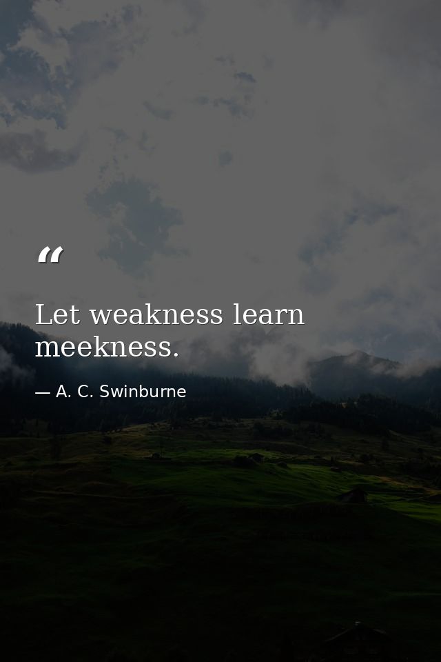 Let weakness learn meekness. — A. C. Swinburne