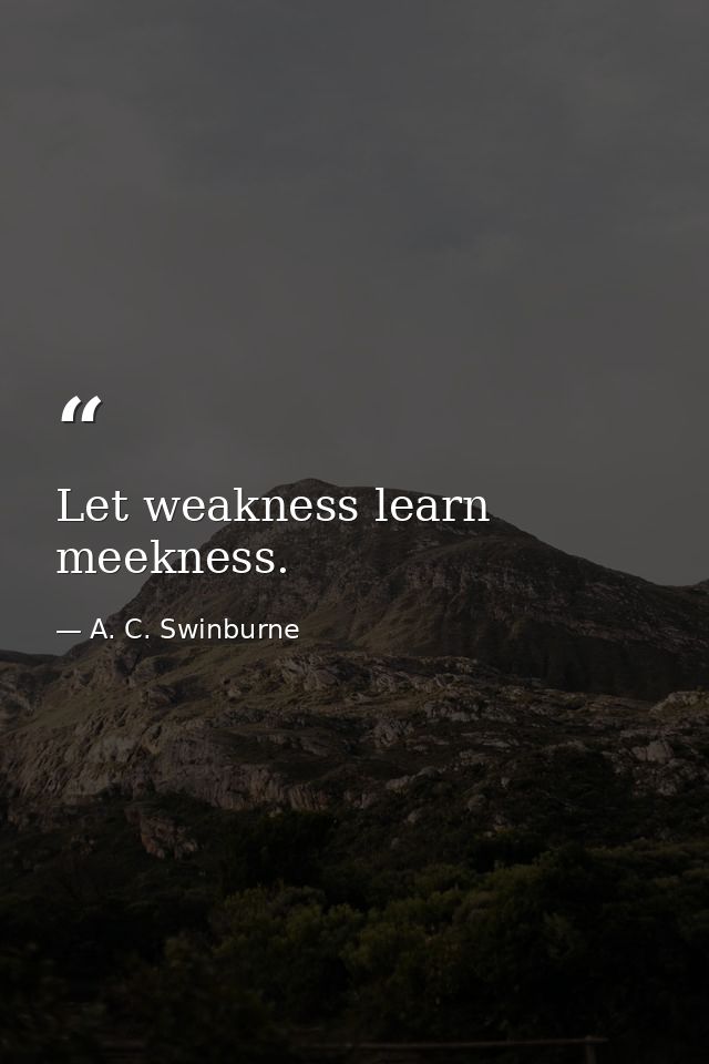 Let weakness learn meekness. — A. C. Swinburne