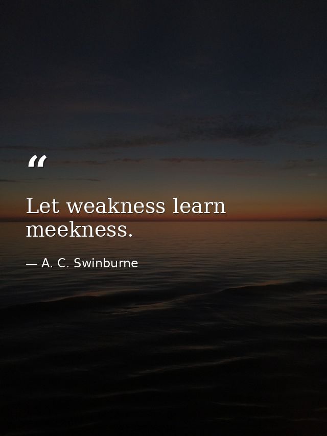 Let weakness learn meekness. — A. C. Swinburne