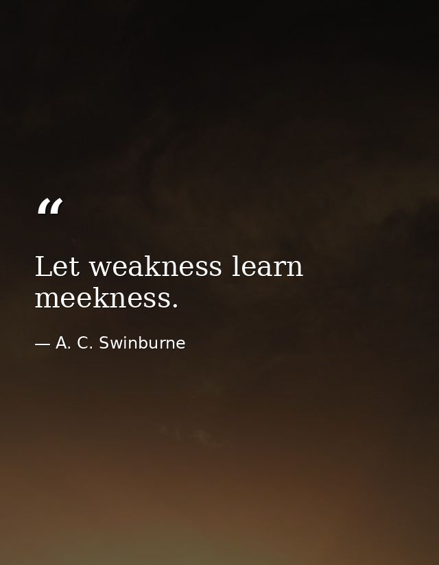 Let weakness learn meekness. — A. C. Swinburne