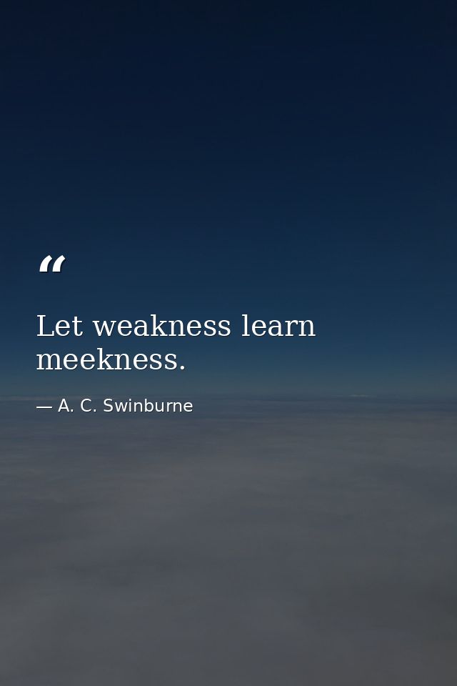 Let weakness learn meekness. — A. C. Swinburne