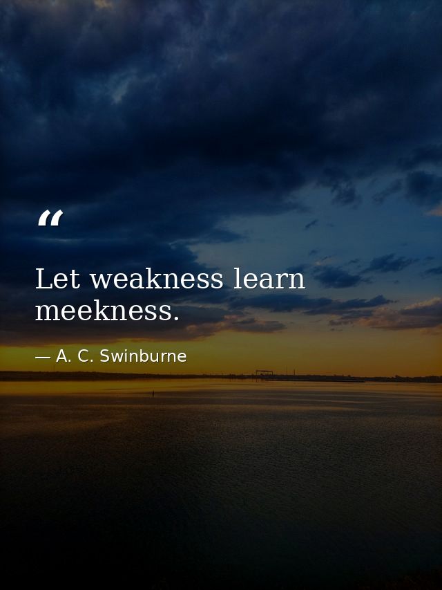 Let weakness learn meekness. — A. C. Swinburne