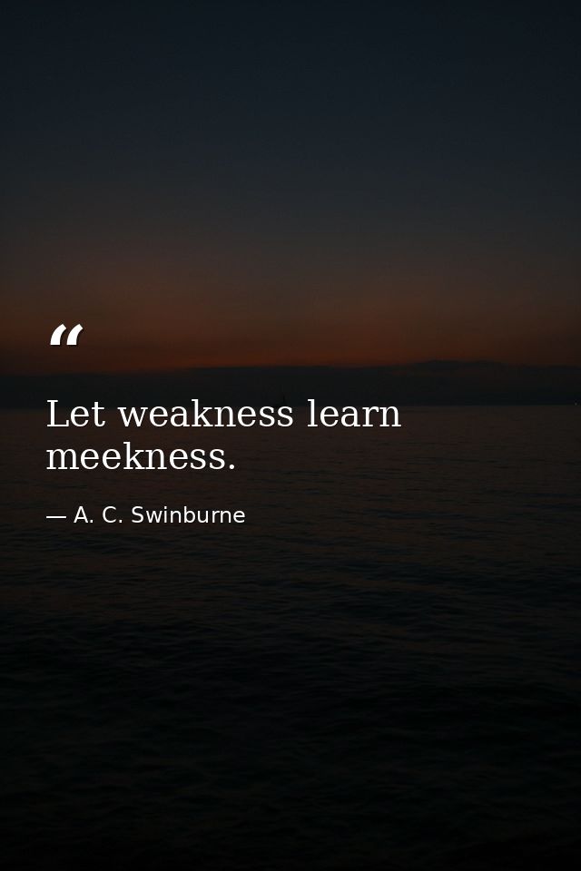 Let weakness learn meekness. — A. C. Swinburne