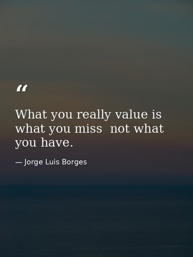 What you really value is what you miss  not what you have. — Jorge Luis Borges