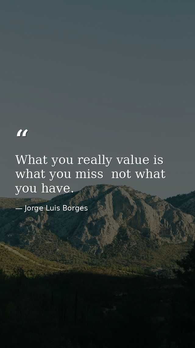 What you really value is what you miss  not what you have. — Jorge Luis Borges