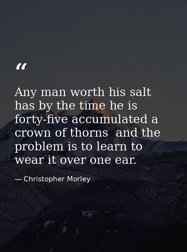 Any man worth his salt has by the time he is forty-five accumulated a crown of thorns  and the problem is to learn to we — Christopher Morley