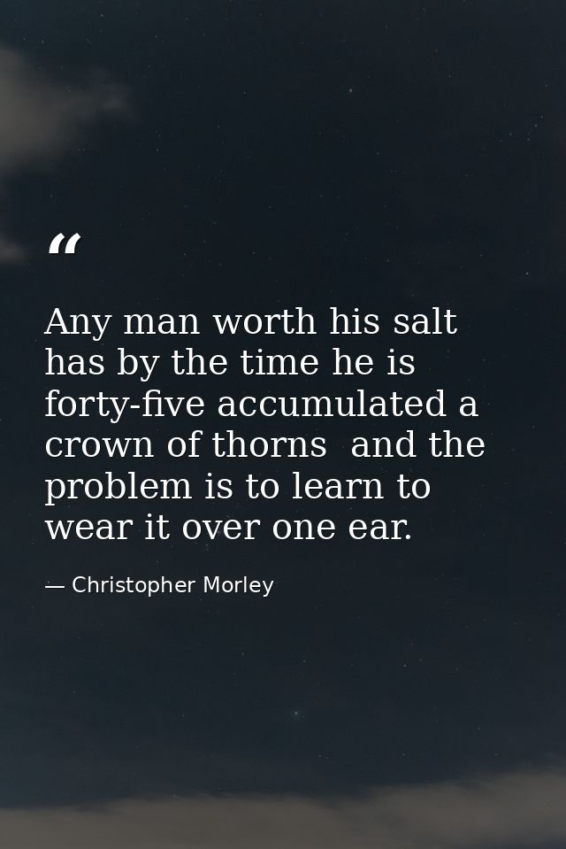 Any man worth his salt has by the time he is forty-five accumulated a crown of thorns  and the problem is to learn to we — Christopher Morley
